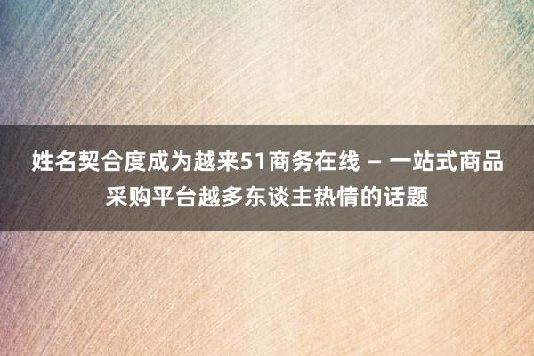 姓名契合度成为越来51商务在线 — 一站式商品采购平台越多东谈主热情的话题
